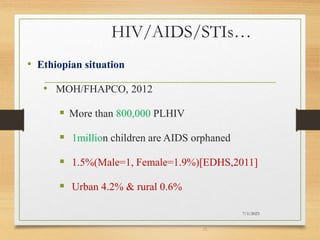 HIV/AIDS/STIs…
• Ethiopian situation
• MOH/FHAPCO, 2012
 More than 800,000 PLHIV
 1million children are AIDS orphaned
 1.5%(Male=1, Female=1.9%)[EDHS,2011]
 Urban 4.2% & rural 0.6%
7/1/2023
28
 