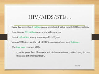 HIV/AIDS/STIs…
• Every day, more than 1 million people are infected with a curable STDs worldwide
• An estimated 333 million cases worldwide each year
• About 165 million among women aged 15-49 years
• Various STDs increase the risk of HIV transmission by at least 3-4 times.
• The four most common STDs:
• syphilis, gonorrhea, Chlamydia and trichomoniasis are relatively easy to cure
through antibiotic treatment.
7/1/2023
29
 