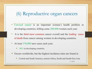 (6) Reproductive organ cancers
• Cervical cancer is an important women’s health problem in
developing countries, killing some 200,000 women each year.
• It is the third most common cancer overall and the leading cause
of death from cancer among women in developing countries.
• At least 370,000 new cases each year;
 80% in developing countries.
 Occurs worldwide, but the highest incidence rates are found in
 Central and South America, eastern Africa, South and South-East Asia
7/1/2023
30
 