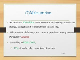 (7)Malnutrition
• An estimated 450 million adult women in developing countries are
stunted, a direct result of malnutrition in early life.
• Micronutrient deficiency are common problems among women,
Particularly Anemia
• According to EDHS 2011,
• 17% of mothers have any form of anemia
7/1/2023
32
 