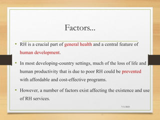 Factors...
• RH is a crucial part of general health and a central feature of
human development.
• In most developing-country settings, much of the loss of life and
human productivity that is due to poor RH could be prevented
with affordable and cost-effective programs.
• However, a number of factors exist affecting the existence and use
of RH services.
7/1/2023
37
 