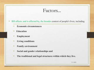 Factors...
• RH affects, and is affected by, the broader context of people's lives, including
• Economic circumstances
• Education
• Employment
• Living conditions
• Family environment
• Social and gender relationships and
• The traditional and legal structures within which they live.
7/1/2023
39
 