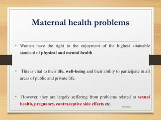 Maternal health problems
• Women have the right to the enjoyment of the highest attainable
standard of physical and mental health.
• This is vital to their life, well-being and their ability to participate in all
areas of public and private life.
• However, they are largely suffering from problems related to sexual
health, pregnancy, contraceptive side effects etc.
7/1/2023
4
 