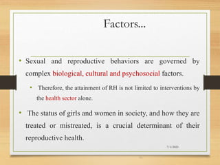 Factors...
• Sexual and reproductive behaviors are governed by
complex biological, cultural and psychosocial factors.
• Therefore, the attainment of RH is not limited to interventions by
the health sector alone.
• The status of girls and women in society, and how they are
treated or mistreated, is a crucial determinant of their
reproductive health.
7/1/2023
40
 