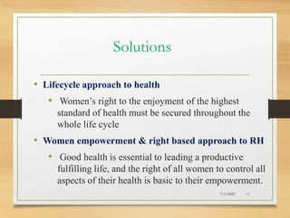 Solutions
• Lifecycle approach to health
• Women’s right to the enjoyment of the highest
standard of health must be secured throughout the
whole life cycle
• Women empowerment & right based approach to RH
• Good health is essential to leading a productive
fulfilling life, and the right of all women to control all
aspects of their health is basic to their empowerment.
7/1/2023 49
 