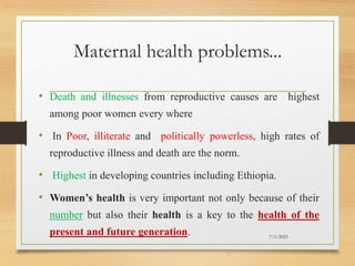 Maternal health problems...
• Death and illnesses from reproductive causes are highest
among poor women every where
• In Poor, illiterate and politically powerless, high rates of
reproductive illness and death are the norm.
• Highest in developing countries including Ethiopia.
• Women’s health is very important not only because of their
number but also their health is a key to the health of the
present and future generation. 7/1/2023
5
 