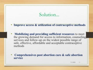 Solution...
• Improve access & utilization of contraceptive methods
• Mobilizing and providing sufficient resources to meet
the growing demand for access to information, counseling,
services and follow-up on the widest possible range of
safe, effective, affordable and acceptable contraceptive
methods
• Comprehensives post abortion care & safe abortion
service
7/1/2023 50
 