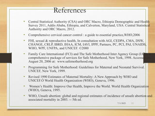 7/1/2023 53
• Central Statistical Authority (CSA) and ORC Macro, Ethiopia Demographic and Health
Survey 2011, Addis Ababa, Ethiopia, and Calverton, Maryland, USA: Central Statistical
Authority and ORC Macro, 2012.
• Comprehensive cervical cancer control : a guide to essential practice,WHO,2006
• FHI, sexual & reproductive health, In consultation with AGI, CEDPA, CMA, DSW,
CHANGE, CRLP, IBRD, IHAA, ICM, IAVI, IPPF, Partners, PC, PCI, PAI, UNAIDS,
WHO, WPF, UNFPA, and UNICEF. ©2000
• Family Care International (FCI) and The Safe Motherhood Inter Agency Group (IAG), a
comprehensive package of services for Safe Motherhood, New York, 1998. Accessed on
August 20, 2006 at: www.safemotherhood.org
• Programming for Safe Motherhood: Guidelines for Maternal and Neonatal Survival.
UNICEF, New York, 1999.
• Revised 1990 Estimates of Maternal Mortality: A New Approach by WHO and
UNICEF.Ó World Health Organization (WHO), Geneva, 1996.
• Women’s Health: Improve Our Health, Improve the World. World Health Organization
(WHO), Geneva, 1995.
• WHO, Unsafe abortion: global and regional estimates of incidence of unsafe abortion and
associated mortality in 2003. -- 5th ed.
References
 