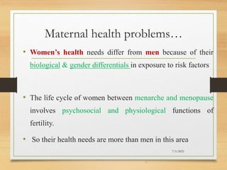 Maternal health problems…
• Women’s health needs differ from men because of their
biological & gender differentials in exposure to risk factors
• The life cycle of women between menarche and menopause
involves psychosocial and physiological functions of
fertility.
• So their health needs are more than men in this area
7/1/2023
6
 