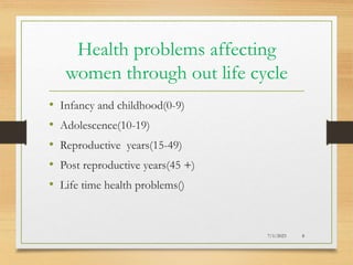 Health problems affecting
women through out life cycle
• Infancy and childhood(0-9)
• Adolescence(10-19)
• Reproductive years(15-49)
• Post reproductive years(45 +)
• Life time health problems()
7/1/2023 8
 