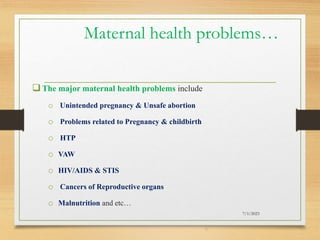 Maternal health problems…
The major maternal health problems include
o Unintended pregnancy & Unsafe abortion
o Problems related to Pregnancy & childbirth
o HTP
o VAW
o HIV/AIDS & STIS
o Cancers of Reproductive organs
o Malnutrition and etc…
7/1/2023
9
 
