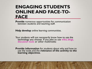 ENGAGING STUDENTSENGAGING STUDENTS
ONLINE AND FACE-TO-ONLINE AND FACE-TO-
FACEFACE
ProvideProvide numerous opportunities for communication
between students and teaching staff.
Help developHelp develop online learning communities.
Your students will not necessarily know how to use thehow to use the
technology you choose.technology you choose. If you plan to use wikis, blogs,
discussion tools or other multimedia:
Provide informationProvide information for students about why and how to
use the tools and the relevance of the activity to the
learning objectives.
 