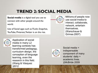 TREND 2: SOCIAL MEDIATREND 2: SOCIAL MEDIA
Social mediaSocial media is a digital tool you use to
connect with other people around the
world.
Use of Social apps such as FLickr, Snapchat,
YouTube, Pinterest,Twitter is on the rise.
Application of social
media in many L2
learning contexts has
transformed pedagogy,
curriculum design, the
conception of language
learning, even the
research in this field.
(Wang & Vásquez
2012(
Social media =
indispensable
component of many
students’ daily +
academic lives.
(McBride 2009(
 