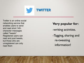 TWITTERTWITTER
Very popular for:Very popular for:
-writing activities.-writing activities.
-Tagging, sharing and-Tagging, sharing and
re-tweetingre-tweeting
information!information!
Twitter is an online socialTwitter is an online social
networking service thatnetworking service that
enables users to sendenables users to send
and read short 140-and read short 140-
character messagescharacter messages
called "tweets".called "tweets".
Registered users canRegistered users can
read and post tweets,read and post tweets,
but those who arebut those who are
unregistered can onlyunregistered can only
read themread them
 