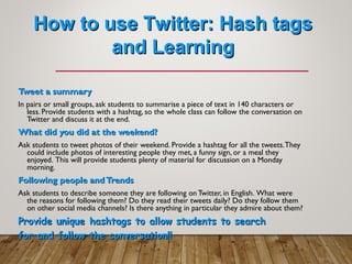 How to use Twitter: Hash tagsHow to use Twitter: Hash tags
and Learningand Learning
Tweet a summaryTweet a summary
In pairs or small groups, ask students to summarise a piece of text in 140 characters or
less. Provide students with a hashtag, so the whole class can follow the conversation on
Twitter and discuss it at the end.
What did you did at the weekend?What did you did at the weekend?
Ask students to tweet photos of their weekend. Provide a hashtag for all the tweets.They
could include photos of interesting people they met, a funny sign, or a meal they
enjoyed. This will provide students plenty of material for discussion on a Monday
morning.
Following people andTrendsFollowing people andTrends
Ask students to describe someone they are following on Twitter, in English. What were
the reasons for following them? Do they read their tweets daily? Do they follow them
on other social media channels? Is there anything in particular they admire about them?
Provide unique hashtags to allow students to searchProvide unique hashtags to allow students to search
for and follow the conversation!!for and follow the conversation!!
 