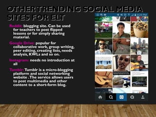 OTHERTRENDING SOCIAL MEDIAOTHERTRENDING SOCIAL MEDIA
SITES FOR ELTSITES FOR ELT
Reddit: blogging site. Can be used
for teachers to post flipped
lessons or for simply sharing
material.
Google Drive: popular for
collaborative work, group writing,
peer editing, creating lists, needs
analysis, KWLs and so on.
Instagram: needs no introduction at
all
Tumblr:Tumblr is a micro-blogging
platform and social networking
website .The service allows users
to post multimedia and other
content to a short-form blog.
 