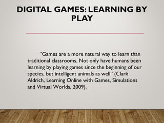 DIGITAL GAMES: LEARNING BY
PLAY
“Games are a more natural way to learn than
traditional classrooms. Not only have humans been
learning by playing games since the beginning of our
species, but intelligent animals as well” (Clark
Aldrich, Learning Online with Games, Simulations
and Virtual Worlds, 2009).
 
