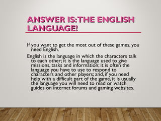 ANSWER IS:THE ENGLISHANSWER IS:THE ENGLISH
LANGUAGE!LANGUAGE!
If you want to get the most out of these games, you
need English.
English is the language in which the characters talk
to each other; it is the language used to give
missions, tasks and information; it is often the
language you have to use to respond to
characters and other players; and, if you need
help with a difficult part of the game, it is usually
the language you will need to read or watch
guides on internet forums and gaming websites.
 