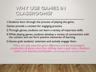 WHY USE GAMES INWHY USE GAMES IN
CLASSROOMS?CLASSROOMS?
1.Students learn through the process of playing the game.
Games provide a context for engaging practice.
2.Through games, students can learn a variety of important skills.
4.While playing games, students develop a variety of connections with
the content and can form positive memories of learning.
5.Games grab students’ attention and actively engage them.
When you strip away the genre differences and the technological
complexities, all games share four defining traits: a goal, rules, a feedback
system, and voluntary participation. Jane McGonigal, author of Reality is Broken
Source: http://www.educationworld.com/a_curr/reasons-to-play-games-in-the-
classroom.shtml#sthash.g9Y1cv3O.dpuf
 