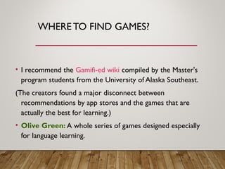 WHERE TO FIND GAMES?
• I recommend the Gamifi-ed wiki compiled by the Master's
program students from the University of Alaska Southeast.
(The creators found a major disconnect between
recommendations by app stores and the games that are
actually the best for learning.)
• Olive Green: A whole series of games designed especially
for language learning.
 