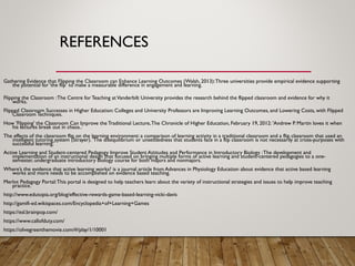 REFERENCES
Gathering Evidence that Flipping the Classroom can Enhance Learning Outcomes (Walsh, 2013):Three universities provide empirical evidence supporting
the potential for ‘the flip’ to make a measurable difference in engagement and learning.
Flipping the Classroom :The Centre for Teaching atVanderbilt University provides the research behind the flipped classroom and evidence for why it
works.
Flipped Classroom Successes in Higher Education: Colleges and University Professors are Improving Learning Outcomes, and Lowering Costs, with Flipped
Classroom Techniques.
How 'Flipping' the Classroom Can Improve the Traditional Lecture,The Chronicle of Higher Education, February 19, 2012: 'Andrew P. Martin loves it when
his lectures break out in chaos..'
The effects of the classroom flip on the learning environment: a comparison of learning activity in a traditional classroom and a flip classroom that used an
intelligent tutoring system (Strayer). 'The disequilibrium or unsettledness that students face in a flip classroom is not necessarily at cross-purposes with
successful learning.'
Active Learning and Student-centered Pedagogy Improve Student Attitudes and Performance in Introductory Biology :The development and
implementation of an instructional design that focused on bringing multiple forms of active learning and student-centered pedagogies to a one-
semester, undergraduate introductory biology course for both majors and nonmajors.
Where’s the evidence that active learning works? is a journal article from Advances in Physiology Education about evidence that active based learning
works and more needs to be accomplished on evidence based teaching.
Merlot Pedagogy Portal:This portal is designed to help teachers learn about the variety of instructional strategies and issues to help improve teaching
practice.
http://www.edutopia.org/blog/effective-rewards-game-based-learning-vicki-davis
http://gamifi-ed.wikispaces.com/Encyclopedia+of+Learning+Games
https://esl.brainpop.com/
https://www.callofduty.com/
https://olivegreenthemovie.com/#/play/1/10001
 