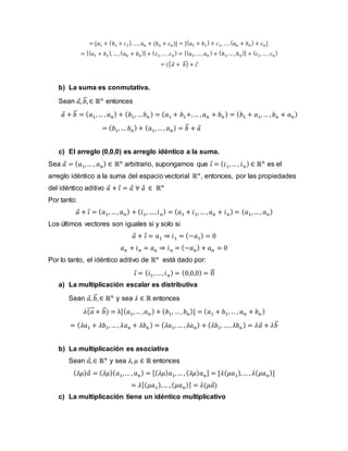 = [𝑎1 + (𝑏1 + 𝑐1
), … , 𝑎n + (𝑏n + 𝑐n)] = [(𝑎1 + 𝑏1
) + 𝑐1, … , (𝑎𝑛 + 𝑏𝑛
) + 𝑐𝑛]
= [(𝑎1 + 𝑏1
), … , (𝑎𝑛 + 𝑏𝑛
)] + (𝑐1,… ,𝑐𝑛
) = [(𝑎1, … , 𝑎𝑛
) + (𝑏1,… , 𝑏𝑛
)] + (𝑐1, … , 𝑐𝑛
)
= ((𝑎 + 𝑏
⃗ ) + 𝑐
b) La suma es conmutativa.
Sean 𝑎, 𝑏
⃗ , ∈ ℝ𝑛
entonces
𝑎 + 𝑏
⃗ = (𝑎1,… , 𝑎𝑛) + (𝑏1, …𝑏𝑛 ) = (𝑎1 + 𝑏1+,… , 𝑎𝑛 + 𝑏𝑛 ) = (𝑏1 + 𝑎1,… , 𝑏𝑛 + 𝑎𝑛)
= (𝑏1, … 𝑏𝑛) + (𝑎1,… , 𝑎𝑛) = 𝑏
⃗ + 𝑎
c) El arreglo (0,0,0) es arreglo idéntico a la suma.
Sea 𝑎 = (𝑎1,… , 𝑎𝑛) ∈ ℝ𝑛
arbitrario, supongamos que 𝑖 = (𝑖1,… , 𝑖𝑛) ∈ ℝ𝑛
es el
arreglo idéntico a la suma del espacio vectorial ℝ𝑛
, entonces, por las propiedades
del idéntico aditivo 𝑎 + 𝑖 = 𝑎 ∀ 𝑎 ∈ ℝ𝑛
Por tanto:
𝑎 + 𝑖 = (𝑎1, …, 𝑎𝑛) + (𝑖1, …, 𝑖𝑛) = (𝑎1 + 𝑖1,… , 𝑎n + 𝑖𝑛) = (𝑎1,… , 𝑎𝑛)
Los últimos vectores son iguales si y solo si
𝑎 + 𝑖 = 𝑎1 ⇒ 𝑖1 = (−𝑎1) = 0
𝑎n + 𝑖𝑛 = 𝑎n ⇒ 𝑖n = (−𝑎n) + 𝑎n = 0
Por lo tanto, el idéntico aditivo de ℝ𝑛
está dado por:
𝑖 = (𝑖1,… , 𝑖𝑛) = (0,0,0) = 0
⃗
a) La multiplicación escalar es distributiva
Sean 𝑎, 𝑏
⃗ , ∈ ℝ𝑛
y sea 𝜆 ∈ ℝ entonces
𝜆(𝑎
⃗⃗⃗⃗ + 𝑏
⃗ ) = λ[(𝑎1,… ,𝑎𝑛 ) + (𝑏1, … , 𝑏𝑛)] = (𝑎1 + 𝑏1, … , 𝑎𝑛 + 𝑏𝑛 )
= (𝜆𝑎1 + 𝜆𝑏1, … , 𝜆𝑎𝑛 + 𝜆𝑏𝑛 ) = (𝜆𝑎1, … , 𝜆𝑎𝑛) + (𝜆𝑏1, … , 𝜆𝑏𝑛 ) = 𝜆𝑎 + 𝜆𝑏
⃗
b) La multiplicación es asociativa
Sean 𝑎, ∈ ℝ𝑛
y sea 𝜆, 𝜇 ∈ ℝ entonces
(𝜆𝜇)𝑎 = (𝜆𝜇)(𝑎1,… , 𝑎𝑛) = [(𝜆𝜇)𝑎1,… , (𝜆𝜇)𝑎𝑛] = [𝜆(𝜇𝑎1),…, 𝜆(𝜇𝑎𝑛)]
= 𝜆[(𝜇𝑎1),… , (𝜇𝑎𝑛)] = 𝜆(𝜇𝑎)
c) La multiplicación tiene un idéntico multiplicativo
 