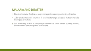 MALARIA AND DISASTER
▪ Disasters involving flooding or severe rains can increase mosquito breeding sites.
▪ After a natural disaster a number of behavioral changes can occur that can increase
the impact of malaria.
▪ Loss of housing or fear of collapsing structures can cause people to sleep outside,
where contact with mosquitoes is increased.
 