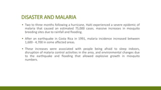DISASTER AND MALARIA
▪ Two to three months following a hurricane, Haiti experienced a severe epidemic of
malaria that caused an estimated 75,000 cases. massive increases in mosquito
breeding sites due to rainfall and flooding.
▪ After an earthquake in Costa Rica in 1991, malaria incidence increased between
1,600 - 4,700 in some affected areas.
▪ These increases were associated with people being afraid to sleep indoors,
disruption of malaria control activities in the area, and environmental changes due
to the earthquake and flooding that allowed explosive growth in mosquito
numbers.
 