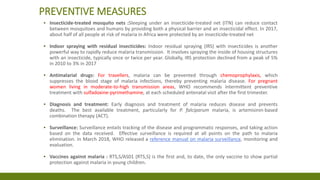 PREVENTIVE MEASURES
▪ Insecticide-treated mosquito nets :Sleeping under an insecticide-treated net (ITN) can reduce contact
between mosquitoes and humans by providing both a physical barrier and an insecticidal effect. In 2017,
about half of all people at risk of malaria in Africa were protected by an insecticide-treated net
▪ Indoor spraying with residual insecticides: Indoor residual spraying (IRS) with insecticides is another
powerful way to rapidly reduce malaria transmission. It involves spraying the inside of housing structures
with an insecticide, typically once or twice per year. Globally, IRS protection declined from a peak of 5%
in 2010 to 3% in 2017
▪ Antimalarial drugs: For travellers, malaria can be prevented through chemoprophylaxis, which
suppresses the blood stage of malaria infections, thereby preventing malaria disease. For pregnant
women living in moderate-to-high transmission areas, WHO recommends intermittent preventive
treatment with sulfadoxine-pyrimethamine, at each scheduled antenatal visit after the first trimester.
▪ Diagnosis and treatment: Early diagnosis and treatment of malaria reduces disease and prevents
deaths. The best available treatment, particularly for P. falciparum malaria, is artemisinin-based
combination therapy (ACT).
▪ Surveillance: Surveillance entails tracking of the disease and programmatic responses, and taking action
based on the data received. Effective surveillance is required at all points on the path to malaria
elimination. In March 2018, WHO released a reference manual on malaria surveillance, monitoring and
evaluation.
▪ Vaccines against malaria : RTS,S/AS01 (RTS,S) is the first and, to date, the only vaccine to show partial
protection against malaria in young children.
 