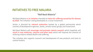 INITIATIVES TO FREE MALARIA
“Roll Back Malaria”
Roll Back Malaria is an initiative intended to halve the suffering caused by this disease
by 2010. The initiative is being developed as a social movement.
Action is directed by national authorities backed by a global partnership which
consists of development agencies, banks, private sector groups and researchers.
Roll Back Malaria will encourage and promote malaria research which hopefully will
result in new medicines, vaccines and other tools which will improve the chances of
reducing malaria-related deaths and suffering.
The initiative also supports research and development of new products and tools to
control malaria.
 