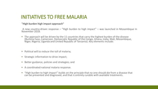 INITIATIVES TO FREE MALARIA
"High burden high impact approach"
A new country-driven response – “High burden to high impact” – was launched in Mozambique in
November 2018.
▪ The approach will be driven by the 11 countries that carry the highest burden of the disease
(Burkina Faso, Cameroon, Democratic Republic of the Congo, Ghana, India, Mali, Mozambique,
Niger, Nigeria, Uganda and United Republic of Tanzania). Key elements include:
▪ Political will to reduce the toll of malaria;
▪ Strategic information to drive impact;
▪ Better guidance, policies and strategies; and
▪ A coordinated national malaria response.
▪ “High burden to high impact” builds on the principle that no one should die from a disease that
can be prevented and diagnosed, and that is entirely curable with available treatments.
 