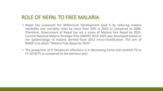 ROLE OF NEPAL TO FREE MALARIA
▪ Nepal has surpassed the Millennium Development Goal 6 by reducing malaria
morbidity and mortality rates by more than 50% in 2010 as compared to 2000.
Therefore, Government of Nepal has set a vision of Malaria free Nepal by 2025.
Current National Malaria Strategic Plan (NMSP) 2014-2025 was developed based on
the epidemiology of malaria derived from 2012 micro-stratification. The aim of
NMSP is to attain “Malaria Free Nepal by 2025”.
▪ The proportion of P. falciparum infections is in decreasing trend and reached 7% in
FY 2074/75 as compared to the previous year
 