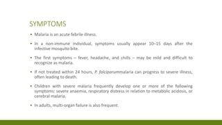 SYMPTOMS
▪ Malaria is an acute febrile illness.
▪ In a non-immune individual, symptoms usually appear 10–15 days after the
infective mosquito bite.
▪ The first symptoms – fever, headache, and chills – may be mild and difficult to
recognize as malaria.
▪ If not treated within 24 hours, P. falciparummalaria can progress to severe illness,
often leading to death.
▪ Children with severe malaria frequently develop one or more of the following
symptoms: severe anaemia, respiratory distress in relation to metabolic acidosis, or
cerebral malaria.
▪ In adults, multi-organ failure is also frequent.
 