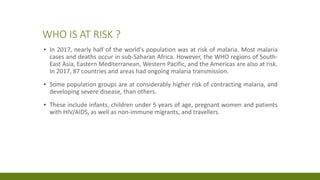 WHO IS AT RISK ?
▪ In 2017, nearly half of the world's population was at risk of malaria. Most malaria
cases and deaths occur in sub-Saharan Africa. However, the WHO regions of South-
East Asia, Eastern Mediterranean, Western Pacific, and the Americas are also at risk.
In 2017, 87 countries and areas had ongoing malaria transmission.
▪ Some population groups are at considerably higher risk of contracting malaria, and
developing severe disease, than others.
▪ These include infants, children under 5 years of age, pregnant women and patients
with HIV/AIDS, as well as non-immune migrants, and travellers.
 