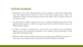 DISEASE BURDEN
▪ According to the latest World malaria report, released in November 2018, there
were 219 million cases of malaria in 2017, up from 217 million cases in 2016. The
estimated number of malaria deaths stood at 4,35, 000 in 2017, a similar number to
the previous year.
▪ The WHO African Region continues to carry a disproportionately high share of the
global malaria burden. In 2017, the region was home to 92% of malaria cases and
93% of malaria deaths.
▪ In 2017, 5 countries accounted for nearly half of all malaria cases worldwide:
Nigeria (25%), the Democratic Republic of the Congo (11%), Mozambique (5%),
India (4%) and Uganda (4%).
▪ Children under 5 years of age are the most vulnerable group affected by malaria; in
2017, they accounted for 61% (2,66, 000) of all malaria deaths worldwide.
 
