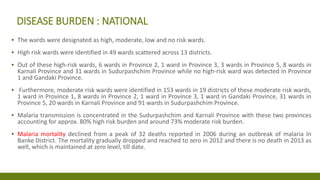 DISEASE BURDEN : NATIONAL
▪ The wards were designated as high, moderate, low and no risk wards.
▪ High risk wards were identified in 49 wards scattered across 13 districts.
▪ Out of these high-risk wards, 6 wards in Province 2, 1 ward in Province 3, 3 wards in Province 5, 8 wards in
Karnali Province and 31 wards in Sudurpashchim Province while no high-risk ward was detected in Province
1 and Gandaki Province.
▪ Furthermore, moderate risk wards were identified in 153 wards in 19 districts of these moderate risk wards,
1 ward in Province 1, 8 wards in Province 2, 1 ward in Province 3, 1 ward in Gandaki Province, 31 wards in
Province 5, 20 wards in Karnali Province and 91 wards in Sudurpashchim Province.
▪ Malaria transmission is concentrated in the Sudurpashchim and Karnali Province with these two provinces
accounting for approx. 80% high risk burden and around 73% moderate risk burden.
▪ Malaria mortality declined from a peak of 32 deaths reported in 2006 during an outbreak of malaria In
Banke District. The mortality gradually dropped and reached to zero in 2012 and there is no death in 2013 as
well, which is maintained at zero level, till date.
 