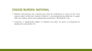 DISEASE BURDEN: NATIONAL
▪ Malaria transmission has reached low level of endemicity in most of the Tarai
regions (plain lands) but malaria infection is increasingly being detected in upper
hilly river valleys, which was traditionally classified as “No Malaria” risk.
▪ incidence is significantly higher in children less than 14 years as compared to
adolescents and adults 15+
 