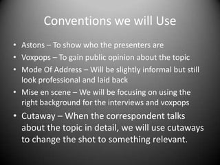 Conventions we will Use
• Astons – To show who the presenters are
• Voxpops – To gain public opinion about the topic
• Mode Of Address – Will be slightly informal but still
look professional and laid back
• Mise en scene – We will be focusing on using the
right background for the interviews and voxpops

• Cutaway – When the correspondent talks
about the topic in detail, we will use cutaways
to change the shot to something relevant.

 