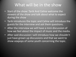 What will be in the show
• Start of the show: Tarik And Celine welcome the
viewers of the show and talk about what to expect
during the show
• Tarik introduces the topic and Celine will introduce the
guests for the interview and ask them questions.
• After the interview we will have a mini discussion of
how we feel about the impact of music and the media.
• After said discussion I will introduce how we shouldn’t
just have grown up discussions and that we went to
show voxpops of some youth concerning the topic.

 