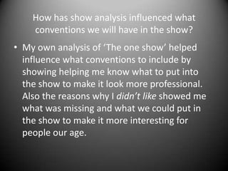 How has show analysis influenced what
conventions we will have in the show?
• My own analysis of ‘The one show’ helped
influence what conventions to include by
showing helping me know what to put into
the show to make it look more professional.
Also the reasons why I didn’t like showed me
what was missing and what we could put in
the show to make it more interesting for
people our age.

 