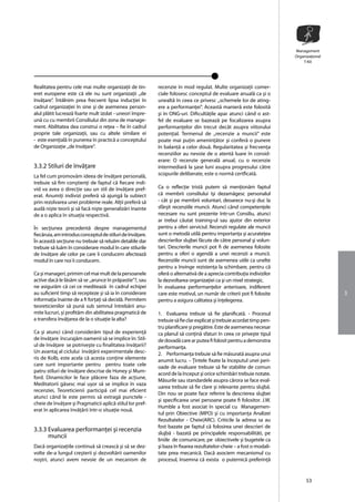 Management
                                                                                                                       Organizaţional
                                                                                                                           T-Kit




Realitatea pentru cele mai multe organizaţii de tin-       recenzie în mod regulat. Multe organizaţii comer-
eret europene este cã ele nu sunt organizaţii ,,de         ciale folosesc conceptul de evaluare anualã ca şi o
învãţare”. Întâlnim prea frecvent lipsa inducţiei în       unealtã în ceea ce privesc ,,schemele lor de ating-
cadrul organizaţiei în sine şi de asemenea person-         ere a performanţei”. Aceastã manierã este folositã
alul plãtit lucreazã foarte mult izolat - uneori împre-    şi în ONG-uri. Dificultãţile apar atunci când o ast-
unã cu cu membrii Consiliului din zona de manage-          fel de evaluare se bazeazã pe focalizarea asupra
ment. Abilitatea dea construi o reţea – fie în cadrul      performanţelor din trecut decât asupra viitorului
proprie tale organizaţii, sau cu altele similare ei        potenţial. Termenul de ,,recenzie a muncii” este
- este esenţialã în punerea în practicã a conceptului      poate mai puţin ameninţãtor şi conferã o punere
de Organizaţie ,,de învãţare".                             în balanţã a celor douã. Regularitatea şi frecvenţa
                                                           recenziilor au nevoie de o atentã luare în consid-
                                                           erare: O recenzie generalã anual, cu o recenzie
3.3.2 Stiluri de învãţare                                  intermediarã la şase luni asupra progresului cãtre
La fel cum promovãm ideea de învãţare personalã,           scopurile deliberate, este o normã certficatã.
trebuie sã fim conştienţi de faptul cã fiecare indi-
vid va avea o direcţie sau un stil de învãţare pref-       Ca o reflecţie tristã putem sã menţionãm faptul
erat. Anumiţi indivizi preferã sã ajungã la subiect        cã membrii consiliului îşi dezamãgesc personalul
prin rezolvarea unei probleme reale. Alţii preferã sã      - cât şi pe membrii voluntari, deoarece nu-şi duc la
audã nişte teorii şi sã facã nişte generalizãri înainte    sfârşit recenziile muncii. Atunci când competenţele
de a o aplica în situaţia respectivã.                      necesare nu sunt prezente într-un Consiliu, atunci
                                                           ar trebui cãutat training-ul sau ajutor din exterior
În secţiunea precedentã despre managementul                pentru a oferi serviciul. Recenzii regulate ale muncii
fiecãruia, am introdus conceptul de stiluri de învãţare.   sunt o metodã utilã pentru importanţa şi acurateţea
În aceastã secţiune nu trebuie sã reluãm detaliile dar     descrierilor slujbei fãcute de cãtre personal şi volun-
trebuie sã luãm în considerare modul în care stilurile     tari. Descrierile muncii pot fi de asemenea folosite
de învãţare ale celor pe care îi conducem afecteazã        pentru a oferi o agendã a unei recenzii a muncii.
modul în care noi îi conducem.                             Recenziile muncii sunt de asemenea utile ca unelte
                                                           pentru a învinge rezistenţa la schimbare, pentru cã
Ca şi manageri, primim cel mai mult de la persoanele       oferã o alternativã de a aprecia contribuţia indivizilor
active dacã le lãsãm sã se ,,arunce în prãpastie”?, sau    la dezvoltarea organizaţiei ca şi un nivel strategic.
ne asigurãm cã cei ce mediteazã în cadrul echipei          În evaluarea performanţelor anterioare, indiferent
au suficient timp sã recepteze şi sã ia în considerare     care este motivul, un numãr de criterii pot fi folosite                      3
informaţia înainte de a fi forţaţi sã decidã. Permitem     pentru a asigura calitatea şi înţelegerea.
teoreticienilor sã punã sub semnul întrebãrii anu-
mite lucruri, şi profitãm din abilitatea pragmaticã de     1. Evaluarea trebuie sã fie planificatã. - Procesul
a transfera învãţarea de la o situaţie la alta?            trebuie sã fie clar explicat şi trebuie acordat timp pen-
                                                           tru planificare şi pregãtire. Este de asemenea necesar
Ca şi atunci când considerãm tipul de experienţã           ca planul sã conţinã sfaturi în ceea ce priveşte tipul
de învãţare încurajãm oamenii sã se implice în: Stil-      de dovadã care ar putea fi folosit pentru a demonstra
ul de învãţare se potriveşte cu finalitatea învãţarii?     performanţa.
Un avantaj al ciclului învãţãrii experimentale desc-       2. Performanţa trebuie sã fie mãsuratã asupra unui
ris de Kolb, este acela cã acesta conţine elemente         anumit lucru. – Ţintele fixate la începutul unei peri-
care sunt importante pentru pentru toate cele              oade de evaluare trebuie sã fie stabilite de comun
patru stiluri de învãţare descrise de Honey şi Mum-
                                                           acord de la început şi orice schimbãri trebuie notate.
ford. Dinamicilor le face plãcere faza de acţiune,
                                                           Mãsurile sau standardele asupra cãrora se face eval-
Meditatorii gãsesc mai uşor sã se implice în vaza
                                                           uarea trebuie sã fie clare şi relevante pentru slujbã.
recenziei, Teoreticienii participã cel mai eficient
                                                           Din nou se poate face referire la descrierea slujbei
atunci când le este permis sã extragã punctele -
                                                           şi specificarea unei persoane poate fi folositor. J.W.
cheie de învãţare şi Pragmaticii aplicã stilul lor pref-
                                                           Humble a fost asociat în special cu Managemen-
erat în aplicarea învãţãrii într-o situaţie nouã.
                                                           tul prin Obiective (MPO) şi cu importanţa Analizei
                                                           Rezultatelor - Cheie(ARC). Criticile la adresa sa au
                                                           fost bazate pe faptul cã folosirea unei descrieri de
3.3.3 Evaluarea performanţei şi recenzia
                                                           slujbã - bazatã pe principalele responsabilitãti, pe
      muncii
                                                           liniile de comunicare, pe obiectivele şi bugetele ca
Dacã organizaţiile continuã sã creascã şi sã se dez-       şi baza în fixarea rezultatelor-cheie – a fost o modali-
volte de-a lungul creşterii şi dezvoltãrii oamenilor       tate prea mecanicã. Dacã asociem mecanismul cu
noştri, atunci avem nevoie de un mecanism de               procesul, însemna cã exista o puternicã preferinţã


                                                                                                                             53
 