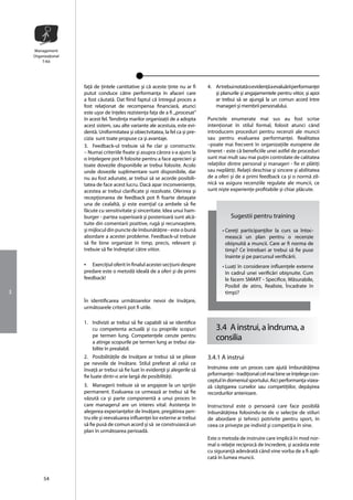 Management
    Organizaţional
        T-Kit




                     faţã de ţintele cantitative şi cã aceste ţinte nu ar fi    4. Ar trebui notatã o evidenţã a evaluãrii performanţei
                     putut conduce cãtre performanţa în afaceri care               şi planurile şi angajamentele pentru viitor, şi apoi
                     a fost cãutatã. Dat fiind faptul cã întregul proces a         ar trebui sã se ajungã la un comun acord între
                     fost relaţionat de recompensa financiarã, atunci              manageri şi membrii personalului.
                     este uşor de înţeles rezistenţa faţa de a fi ,,procesat”
                     în acest fel. Tendinţa marilor organizaţii de a adopta     Punctele enumerate mai sus au fost scrise
                     acest sistem, sau alte variante ale acestuia, este evi-    intenţionat în stilul formal, folosit atunci când
                     dentã. Uniformitatea şi obiectvitatea, la fel ca şi pre-   introducem proceduri pentru recenzii ale muncii
                     cizia sunt toate propuse ca şi avantaje.                   sau pentru evaluarea performanţei. Realitatea
                     3. Feedback-ul trebuie sã fie clar şi constructiv.         –poate mai frecvent în organizaţiile europene de
                     – Numai criteriile fixate şi asupra cãrora s-a ajuns la    tineret - este cã beneficiile unei astfel de proceduri
                     o înţelegere pot fi folosite pentru a face aprecieri şi    sunt mai mult sau mai puţin controlate de calitatea
                     toate dovezile disponibile ar trebui folosite. Acolo       relaţiilor dintre personal şi manageri - fie ei plãtiţi
                     unde dovezile suplimentare sunt disponibile, dar           sau neplãtiţi. Relaţii deschise şi sincere şi abilitatea
                     nu au fost adunate, ar trebui sã se acorde posibili-       de a oferi şi de a primi feedback ca şi o normã zil-
                     tatea de face acest lucru. Dacã apar inconvenienţe,        nicã va asigura recenziile regulate ale muncii, ce
                     acestea ar trebui clarificate şi rezolvate. Oferirea şi    sunt nişte experienţe profitabile şi chiar plãcute.
                     recepţionarea de feedback pot fi foarte detaşate
                     una de cealaltã, şi este esenţial ca ambele sã fie
                     fãcute cu sensitivitate şi sinceritate. Idea unui ham-
                     burger - partea superioarã şi posterioarã sunt alcã-                  Sugestii pentru training
                     tuite din comentarii pozitive, rugã şi recunoaştere,
                     şi mijlocul din puncte de îmbunãtãţire - este o bunã              • Cereţi participanţilor la curs sa întoc-
                     abordare a acestei probleme. Feedback-ul trebuie                    meascã un plan pentru o recenzie
                     sã fie bine organizat în timp, precis, relevant şi                  obişnuitã a muncii. Care ar fi norma de
                     trebuie sã fie îndreptat cãtre viitor.                              timp? Ce întrebari ar trebui sã fie puse
                                                                                         înainte şi pe parcursul verificãrii.
                     •   Exerciţiul oferit în finalul acestei secţiuni despre          • Luaţi în considerare influenţele externe
                     predare este o metodã idealã de a oferi şi de primi                 în cadrul unei verificãri obişnuite. Cum
                     feedback!                                                           le facem SMART - Specifice, Mãsurabile,
                                                                                         Posibil de atins, Realiste, Încadrate în
3                                                                                        timp)?
                     În identificarea urmãtoarelor nevoi de învãţare,
                     urmãtoarele criterii pot fi utile.

                     1. Indivizii ar trebui sã fie capabili sã se identifice
                        cu competenta actualã şi cu propriile scopuri               3.4 A instrui, a îndruma, a
                        pe termen lung. Competenţele cerute pentru
                        a atinge scopurile pe termen lung ar trebui sta-
                                                                                    consilia
                        bilite în prealabil.
                     2. Posibilitãţile de învãţare ar trebui sã se plieze       3.4.1 A instrui
                     pe nevoile de învãtare. Stilul preferat al celui ce
                     învaţã ar trebui sã fie luat în evidenţã şi alegerile sã   Instruirea este un proces care ajutã îmbunãtãţirea
                     fie luate dintr-o arie largã de posibilitãţi.              prformanţei - tradiţional cel mai bine se înţelege con-
                                                                                ceptul în domeniul sportului. Aici performanţa vizea-
                     3. Managerii trebuie sã se angajeze la un sprijin          zã câştigarea curselor sau competiţiilor, depãşirea
                     permanent. Evaluarea ce urmeazã ar trebui sã fie           recordurilor anterioare.
                     vãzutã ca şi parte componentã a unui proces în
                     care managerul are un interes vital. Asistenţa în          Instructorul este o persoanã care face posibilã
                     alegerea experianţelor de învãţare, pregãtirea pen-        înbunãtãţirea folosindu-te de o selecţie de stiluri
                     tru ele şi reevaluarea influenţei lor externe ar trebui    de abordare şi tehnici potrivite pentru sport, în
                     sã fie pusã de comun acord şi sã se construiascã un        ceea ce priveşte pe individ şi competiţia în sine.
                     plan în urmãtoarea perioadã.
                                                                                Este o metoda de instruire care implicã în mod nor-
                                                                                mal o relaţie reciprocã de încredere, şi aceãsta este
                                                                                cu siguranţã adevãratã când vine vorba de a fi apli-
                                                                                catã în lumea muncii.


         54
 