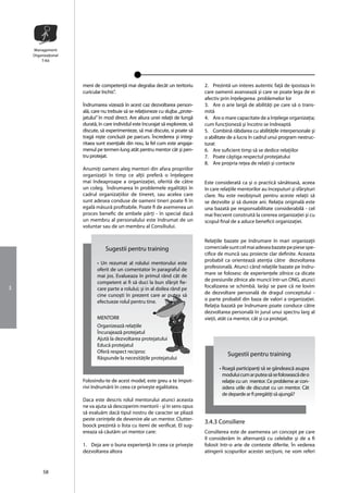Management
    Organizaţional
        T-Kit




                     meni de competenţã mai degraba decât un teritoriu           2. Prezintã un interes autentic faţã de ipostaza în
                     curicular închis”.                                          care oamenii avanseazã şi care se poate lega de ei
                                                                                 afectiv prin înţelegerea problemelor lor
                     Îndrumarea vizeazã în acest caz dezvoltarea person-         3. Are o arie largã de abilitãţi pe care sã o trans-
                     alã, care nu trebuie sã se relaţioneze cu slujba ,,prote-   mitã
                     jatului” în mod direct. Are aliura unei relaţii de lungã    4. Are o mare capacitate de a înţelege organizaţia;
                     duratã, în care individul este încurajat sã exploreze, sã   cum funcţionezã şi încotro se îndreaptã
                     discute, sã experimenteze, sã mai discute, si poate sã      5. Combinã rãbdarea cu abilitãţile interpersonale şi
                     tragã nişte concluzii pe parcurs. Încrederea şi integ-      o abilitate de a lucra în cadrul unui program nestruc-
                     ritaea sunt esenţiale din nou, la fel cum este angaja-      turat
                     menul pe termen lung atât pentru mentor cât şi pen-         6. Are suficient timp sã se dedice relaţiilor
                     tru protejat.                                               7. Poate câştiga respectul protejatului
                                                                                 8. Are propria reţea de relaţii şi contacte
                     Anumiţi oameni aleg mentori din afara propriilor
                     organizaţii în timp ce alţii preferã o înţelegere
                     mai îndeaproape a organizaţiei, oferitã de cãtre            Este consideratã ca şi o practicã sãnãtoasã, aceea
                     un coleg. Îndrumarea în problemele egalitãţii în            în care relaţiile mentorilor au începuturi şi sfârşituri
                     cadrul organizaţiilor de tineret, sau acelea care           clare. Nu este neobişnuit pentru aceste relaţii sã
                     sunt adesea conduse de oameni tineri poate fi în            se dezvolte şi sã dureze ani. Relaţia originalã este
                     egalã mãsurã profitabile. Poate fi de asemenea un           una bazatã pe responsabilitate considerabilã - cel
                     proces benefic de ambele pãrţi - în special dacã            mai frecvent construitã la cererea organizaţiei şi cu
                     un membru al personalului este îndrumat de un               scopul final de a aduce beneficii organizaţiei.
                     voluntar sau de un membru al Consiliului.

                                                                                 Relaţiile bazate pe îndrumare în mari organizaţii
                                Sugestii pentru training                         comerciale sunt cel mai adesea bazate pe piese spe-
                                                                                 cifice de muncã sau proiecte clar definite. Aceasta
                                                                                 probabil ca orienteazã atenţia cãtre dezvoltarea
                            • Un rezumat al rolului mentorului este
                                                                                 profesionalã. Atunci când relaţiile bazate pe îndru-
                            oferit de un comentator în paragraful de
                                                                                 mare se folosesc de experienţele zilnice ca dicate
                            mai jos. Evalueaza în primul rând cât de
                                                                                 de presiunile zilnice ale muncii într-un ONG, atunci
                            competent ai fi sã duci la bun sfârşit fie-
3                                                                                focalizarea se schimbã. Iarãşi se pare cã ne lovim
                            care parte a rolului; şi in al doilea rând pe
                            cine cunoşti în prezent care ar putea sã             de dezvoltare personalã de dragul conceptului -
                            efectueze rolul pentru tine.                         o parte probabil din baza de valori a organizaţiei.
                                                                                 Relaţia bazatã pe îndrumare poate conduce cãtre
                                                                                 dezvoltarea personalã în jurul unui spectru larg al
                            MENTORII                                             vieţii, atât ca mentor, cât şi ca protejat.
                            Organizeazã relaţiile
                            Încurajeazã protejatul
                            Ajutã la dezvoltarea protejatului
                            Educã protejatul
                            Oferã respect reciproc
                                                                                            Sugestii pentru training
                            Rãspunde la necesitãţile protejatului
                                                                                        • Roagã participanţi sã se gândeascã asupra
                                                                                          modului cum ar putea sã se foloseascã de o
                     Folosindu-te de acest model, este greu a te împot-                   relaţie cu un mentor. Ce probleme ar con-
                     rivi îndrumãrii în ceea ce priveşte egalitatea.                      sidera utile de discutat cu un mentor. Cât
                                                                                          de deparde ar fi pregãtiţi sã ajungã?
                     Daca este descris rolul mentorului atunci aceasta
                     ne va ajuta sã descoperim mentorii - şi în sens opus
                     sã evaluãm dacã tipul nostru de caracter se pliazã
                     peste cerinţele de devenire ale un mentor. Clutter-
                                                                                 3.4.3 Consiliere
                     boock prezintã o lista cu itemi de verificat. El sug-
                     ereaza sã cãutãm un mentor care:                            Consilierea este de asemenea un concept pe care
                                                                                 îl considerãm în alternanţã cu celelalte şi de a fi
                     1. Deja are o buna experienţã în ceea ce priveşte           folosit într-o arie de contexte diferite. În vederea
                     dezvoltarea altora                                          atingerii scopurilor acestei secţiuni, ne vom referi


         58
 