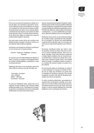 Management
                                                                                                                        Organizaţional
                                                                                                                            T-Kitt




la el ca şi la un proces de interacţiune, utilizat într-o   Acţiune: Aceastã fazã principalã de rezolvare a prob-
arie de relaţii, care evalueazã o persoanã în proce-        lemelor poate include creionarea problemei folosind
sul de reflectare asupra unei probleme sau asupra           o hartã mintalã sau o organigramã. Ar putea include
unor rezultate. Nu vom discuta aici despre consilie-        o arie de întrebãri de rezolvare a problemelor (cum ar
rea profesoinalã, care aduce cu ea o serie de abilitã-      fi FSOA-Forţe, Slãbiciuni, Oportunitãţi si Ameninţãri )
ti profesionale, deşi bazate pe principiile ascultãrii      o analizã atunci – şi -acum a problemelor sau începe-
active descrise mai jos. În aceastã secţiune termen-        rea cu obiectivul (soluţia) şi munca în retrospectivã.
ul de client este utilizat cu acelaşi sens uzitat de
profesionaliştii englezi în domeniu                         Verificarea: Dacã cazi de acord sã foloseşti şedinţa
                                                            de consiliere, dupã o perioadã de timp prestabil-
Din acest motiv, aceste tehnici de consiliere sunt          itã, vei introduce un element de responsabilitate
folosite de lideri, manageri, antrenori, mentori, şi o      susţinutã pentru deciziile luate. Te vei asigura de
arie largã de relaţii bazate pe egalitate.                  asemenea cã suportul de expediere este monitori-
                                                            zat.
Consilierea este bazatã pe rezolvarea problemel-
or. Cel mai frecvent urmeazã evoluţia:                      Prevenirea: Consilierea poate veni dintr-o serie
                                                            de rezultate. Clientul se poate simţi bine şi moti-
   Contract – Explorare – Înţelegere – Acţiune -            vat sã urmeze şedinţele propuse. Acest lucru se
                    Recenzie                                poate întâmpla numai dacã persoana respectivã
                                                            a înţeles deplin problema, dar are nevoie de aju-
Un contract este o învoialã stabilitã între sfãtuitor şi    tor profesionist în rezolvarea acesteia. Dar în anu-
client. E necesar sã acopere constrângerile timpu-          mite cazuri, clientul se poate simţi şi mai instabil
lui, limitele confidenţialiţãţii şi aşteptãrilor în ceea    dacât la început. O problemã majorã se poate ivi
ce priveşte procesul.                                       şi o evadare din aceastã situaţie s-ar putea sã nu
                                                            fie evidentã.
Explorarea este faza în care ascultarea activã este
cheia. EARS-ul mnemonic este de mare folos aici:            Din punctul de vedere al consilierului, ar putea fi
                                                            o mare satisfacţie în a fi ajutat un membru al echi-
                                                            pei sau un coleg, dar consilierul s-ar putea simţi
     Encourage - încurajare                                 si împovãrat de problema clientului. De-a lungul
    Ask - întrebare                                         empatizãrii se poate vorbi atât de dezvoltare per-
    Reflect - reflectare                                    sonalã, cât şi de şoc sau epuizare.
                                                                                                                                         3
    Summarise - rezumare
                                                            În cadrul consilierii profesionale, supravegherea şi
                                                            suportul este crucial pentru consilieri. Ca şi man-
Pe parcursul înţelegerii frazei, scopul este sã ne          ager într-un rol de consilier, este esenţial ca sã iei în
asigurãm cã atât consilierul, cât şi clientul înţeleg       considerare propria structura de suport. Dacã eşti
problemele deplin şi clar. Parafrazarea şi încurajar-       nesigur în ceea ce priveşte abilitatea de a face faţã
ea specificã, contradicţiile antrenante şi implicaţiile     problemei, atunci cautã ajutor din exterior.
clarificatoare sunt parte ale acestui proces.




                                                                                                                              59
 