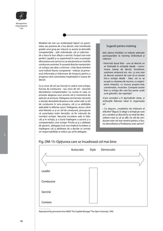 Management
    Organizaţional
        T-Kit




                     Modelul de mai sus evidenţiazã faptul cã autori-
                     tatea sau puterea de a lua decizii, este transferatã                       Sugestii pentru training
                     gradat unui grup pe mãsurã ce acesta îşi dezvoltã
                     competenţele - atât individuale, cât şi colective -                   Iatã câteva întrebãri ce trebuie adresate
                     de a duce la bun sfârşit o sarcinã. Grupul care este                  participanţilor la training (individual şi
                     perfect capabil şi cu experienţã în ceea ce priveşte                  colectiv)
                     efectuarea unei sarcini nu va reacţiona la un mod de
                     conducere autoritar. În aceastã direcţie menţionãm                    • Întocmiţi douã liste - una sã descrie ce
                     cã echipa care abia s-a format - chiar dacã membrii                     se întâmplã în echipele ideale - comu-
                                                                                             nicare, luarea de decizii, încredrere,
                     sunt indivizi foarte competenţi - trebuie sã prime-
                                                                                             susţinere reciprocã etc. etc.; şi una care
                     ascã informaţie şi îndrumare de timpuriu pentru a
                                                                                             sã descrie oamenii de care să ai nevoie
                     progresa cãtre autoritatea împãrtãşitã în luarea de
                                                                                             într-o echipã idealã - lider, cel ce se
                     decizii.
                                                                                             ocupã cu cãutarea de resurse, cu organi-
                                                                                             zarea timpului, cu munca propriu-zisã,
                     Ca şi orice alt rol sau funcţie în cadrul unei echipe,
                                                                                             coordonator, muncitor. Compară aceste
                     funcţia de conducere - sau orice alt stil - necesitã
                                                                                             liste cu echipa din care faci parte; unde
                     dezvoltarea competenţelor; nu numai în ceea ce
                                                                                             sunt golurile?, dar repetiţia?
                     priveşte alegerea unui anume stil şi momentul de
                     aplicare al acestuia. Delegarea termenului necesitã                   •Care consideri a fi dprinderile cheie, şi
                     o atenţie deosebitã deoarece este uzitat atât ca stil                 atribuţiile liderului ideal în organizaţia
                     de conducere în sens propriu, cât şi ca abilitãţile                   ta?
                     aplicabile în diferite cazuri. Delegarea, atunci când
                                                                                           • Ca rãspuns ,,modelului de îmbinare al
                     este folositã ca şi un stil de conducere, presupune
                                                                                           stilurilor”(figura 3) alege o echipã pe care
                     că autoritatea luãrii deciziilor sã fie mânuitã de
                                                                                           sã o conduci şi discutã la ce nivel de dez-
                     membrii echipei. Necesitã încredere atât în lider
                                                                                           voltare crezi tu cã se aflã. Ce stil de con-
                     cât şi în echipã, şi o bunã înţelegere a sarcinii şi a                ducere este cel mai nimerit pentru a ilus-
                     competenţelor unei echipe. Privitã ca şi o abilitate                  tra dezvoltarea şi finalizarea unei sarcini?
                     de generic, delegaţia încã mai implicã încredere şi
                     înţelegere; cât şi abilitatea de a decide ce cerinţe
                     ori responsabilitãţi ar trebui sau sã fie delegate.
3

                     Fig. OM-15: Opţiunea care se încadreazã cel mai bine

                                                        Autocratic           Style        Democratic




                       Leader


                       Conducere


                       Sarcinã


                       Context

                     Reproduced by permission from B600 “The Capable Manager” The Open University, 1994.



         48
 