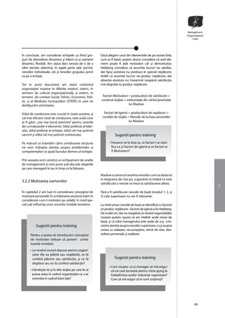 Management
                                                                                                                       Organizaţional
                                                                                                                           T-Kitt




În concluzie, am considerat echipele ca fiind gru-          Dacã alegem unul din elementele de pe aceste liste,
puri de dezvoltare dinamice şi liderii ca şi oamenii        cum ar fi banii, putem atunci considera că acel ele-
dinamici, flexibili. Am vãzut deci nevoia de o de a         ment poate fi atât motivator cât şi demotivator.
oferi atenţie selectivă, în egalã parte atât sarcinii,      Helzberg considera cã anumite lucruri ne satisfac,
nevoilor individuale, cât şi nevoilor grupului, privit      dar lipsa acestora nu produce în special neplãcere.
ca pe o echipã.                                             Astfel cã anumite lucruri ne produc neplãcere, dar
                                                            absenţa acestora nu înseamnã neapãrat satisfacţie,
Tot în acest document am văzut contextul                    mai degrabã nu produc neplãcere.
organizaţiei noastre în diferite moduri: intern, în
termeni de culturã organizaţionalã, şi extern, în
termeni de context Social, Tehnic, Economic, Poli-           Factori Motivatori = producãtori de satisfacţie =
tic, şi al Mediului înconjutător (STEPE) în care ne         conţinul slujbei = trebuinţele din vârful piramidei
desfãşurãm activitatea.                                                          lui Maslow

Stilul de conducere este crucial în toate acestea, şi         Factori de Igienã = producãtori de neplãceri =
cel mai eficient mod de conducere, este acela care           condiţii de slujbã = Nevoile de la baza piramidei
ar fi gãsit ,,cea mai bunã potrivire” pentru cererile                            lui Maslow
din urmãtoarele 4 elemente: Stilul preferat al lider-
ului, stilul preferat al echipei, stilul cel mai potrivit
sarcinii şi stilul cel mai potrivit contextului.                       Sugestii pentru training
Pe mãsurã ce înaintãm cãtre urmãtoarea secţiune                    • Întoarce-te la lista ta, ce factori i-ai clasi-
ne vom îndrepta atenţia asupra problemelor şi                        fica ca şi Factori de igienã şi ce factori ar
competenţelor ce ajutã bunului demers al echipei.                    fi Motivatori?

Prin aceasta vom construi un echipament de unelte
de management şi vom pune sub discutie alegerile
pe care managerii le iau în timp ce la folosesc.
                                                            Maslow a construit ierarhia nevoilor cum se observã
                                                            în diagrama de mai jos, sugerând cã îndatã ce este
3.2.2 Motivarea oamenilor
                                                            satisfãcutã o nevoie se trece la satisfacerea alteia.
                                                                                                                                        3
În capitolul 2 am luat în considerare conceptul de          Fãrã a fi satisfãcute nevoile de bază (nivelul 1, 2, şi
motivare personalã. În urmãtoarea secţiune luãm în          3) cele superioare nu vor fi relevante.
considerare cum îi motivãm pe ceilalţi, în mod spe-
cial sub influenţa unor anumite modele teoretice.           La nivel uman nevoile de bază se identificã cu factorii
                                                            ce produc neplãcere - factorii de igienã a lui Helzberg.
                                                            De multe ori, dar nu neapãrat, la nivelul organizaţiilor
                                                            noastre putem spune cã am întâlnit acele nevoi de
                                                            bază, şi cã rolul managerului este acela de a-şi con-
           Sugestii pentru training                         centra atenţia asupra nevoilor superioare, ca şi asupra
                                                            unora ca realizare, recunoaştere, stimã de sine, dez-
      Pentru a putea sã introducem conceptul                voltare personalã, şi realizare.
      de motivaţie trebuie sã punem urmã-
      toarele întrebãri.
      • La nivelul muncii depuse pentru organi-
        zatie (fie ea plãtitã sau neplãtitã), ce îţi
        conferã plãcere sau satisfacţie, şi ce îţi                     Sugestii pentru training
        displace sau nu îţi conferã satisfacţie?
                                                                  • Cum reuşesc ca şi manager sã mã asigur
      • Gândeşte-te şi la alte slujbe pe care le-ai                 cã cei care lucreazã pentru mine ajung la
        putea avea în cadrul organizaţiei-ce s-ar                   îndeplinirea acelor trebuinţe superioare?
        schimba în cadrul listei tale?                              Cum sã mã asigur cã ei sunt susţinuţi?




                                                                                                                             49
 