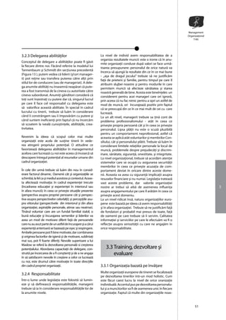 Management
                                                                                                                         Organizaţional
                                                                                                                             T-Kit




3.2.3 Delegarea abilitãţilor                                  La nivel de individ avem responsabilitatea de a
                                                              organiza rezultatele muncii: este o ironie cã în anu-
Conceptul de delegare a abilitãţilor poate fi gãsit
                                                              mite organizaţii conduse dupã valori se face urmã-
la fiecare dintre noi. Fãcând referire la modelul lui
                                                              toarea presupunere: personalul de orice naturã va
Tannenbaum şi Schmidt din secţiunea precedentã
                                                              încerca sã ajungã la rezultate din ce în ce mai bune
(Figura 13 ), putem vedea cã liderii (şiori manager-
                                                              - ,,aşa de dragul jocului” trebuie sã ne justificãm
ii) pot reţine sau transfera puterea cãtre alţii prin         faţã de prieteni şi familie, pentru timpul pe care îl
stilul lor de conducere (sau de manageriat). A dele-          atribuim slujbei noastre şi pentru modurile în care
ga anumite abilitãţi nu înseamnã neapãrat cã pute-            permitem muncii sã afecteze sãnãtatea şi starea
rea a fost transmisã de la cineva cu autoritate cãtre         noastrã generalã de bine. Acesta este bineînţeles un
cineva subordonat. Anumiţi gânditori considerã cã             considerent pentru acei manageri care ori ignorã,
toţi sunt înzestraţi cu putere dar cã, singurul lucrul        prin aceea cã nu fac nimic pentru a opri un astfel de
pe care îl face cel responsabil cu delegarea este             mod de muncã, ori încurajeazã pozitiv prin faptul
sã valorifice aceastã abilitate. În special în cadrul         cã se preocupã din ce în ce mai mult de cei cu care
lucrului cu tinerii, trebuie sã luãm în considerare           lucreazã.
când îi constrângem sau îi împovãrãm cu putere şi             La un alt nivel, managerii trebuie sa ţinã cont de
când suntem ineficienţi prin faptul cã nu încercãm            problema profesionalismului - atât în ceea ce
sã scoatem la ivealã cunoştinţele, abilitãţile, crea-         priveşte propria persoanã cât şi în ceea ce priveşte
tivitatea.                                                    personalul. Lipsa plãţii nu este o scuzã pluzibilã
                                                              pentru un comportament neprofesional, astfel cã
Revenim la ideea cã scopul celor mai multe                    aceasta se aplicã atât voluntarilor şi membrilor Con-
organizaţii este acela de susţine tinerii în vede-            siliului, cât şi personalului plãtit. Trebuie sã luãm în
rea atingerii propriului potenţial. O atitudine ce            considerare limitele relaţiilor personale la locul de
favorizeazã delegarea abilitãţilor în managementul            muncã, problemele despre prejudecãţi şi discrim-
acelora care lucreazã cu noi este aceea cã încearcã sã        inare, sãnãtate, siguranţã, onestitate, şi integritate.
descopere întregul potenţial al resurselor umane din          La nivel organizaţional, trebuie sã acordãm atenţie
cadrul organizaţiei.                                          sistemelor care se ocupã cu asigurarea securitãţii
                                                              membrilor în ceea ce priveşte acuzaţia de com-
În cele din urmã trebuie sã luãm din nou în consid-           portament deviat în oricare dintre aceste dome-
erare factorul dinamic. Oamenii cât şi organizaţiile se       nii. Aceasta va avea cu siguranţã implicaţii asupra
schimbã, la fel ca şi mediul acestora şi contextul. Aceas-    resuselor financiare şi nu numai. Legislaţia trateazã
ta afecteazã motivaţia: în cadrul experienţei trecute         vast aceste probleme, dar valorile organizaţiei
(încadrarea educaţiei şi experienţei în interiorul sau        nostre ar trebui sã aibã de asemenea influenţa                              3
în afara muncii); în ceea ce priveşte situaţile prezente      asupra angajamentului pe care îl arãtãm în ceea ce
(perspectiva asupra propriei persoane cât şi perspec-         priveşte acest domeniu.
tiva asupra perspectivelor celorlalţi); şi percepţiile asu-   La un nivel ridicat însã, natura organizaţiilor euro-
pra viitorului (perspectivele din interiorul şi din afara     pene este bazatã pe ideea cã avem responsabilitãţi
organizaţiei, aspiraţiile personale, atinse sau neatnse).     şi în afara organizaţiei. Trebuie sã ne justificãm faţã
Tînãrul voluntar care are un fundal familial stabil, o        de fondatori şi probabil mai presus de toate, faţã
bunã educaţie şi încurajarea semenilor şi liderilor va        de oamenii pe care trebuie sã îi servim. Calitatea
avea un mod de motivare diferit faţã de persoanele            informaţiei şi serviciilor pe care le efectuãm va fi o
care nu au avut parte de un astfel de încurajare şi a cãrui   reflecţie asupra seriozitãţii cu care ne angajãm în
experienţã anterioarã se bazeazã pe eşec şi respingere.       orice responsabilitate.
Ambele persoane pot fi bine motivate, dar combinarea
şi originea factorilor de igienã şi de motivare, subliniaţi
mai sus, pot fi foarte diferiţi. Nevoile superioare a lui
Maslow se referã la dezvoltarea personalã si creşterea
potenţialului. Abordarea capacitaţii de delegare, con-            3.3 Training, dezvoltare şi
struitã pe încercarea de a fi conştienţi şi de a ne angaja            evaluare
în sã satisfacem nevoile în creştere a celor ce lucreazã
cu noi, este drumul cãtre motivaţie în toate direcţiile
din cadrul propriei organizaţii.                              3.3.1 Organizaţia bazatã pe învãţare
                                                              Multe organizaţii europene de tineret se focalizeazã
3.2.4 Responsabilitate
                                                              pe dezvoltarea tinerilor într-un mod holistic. Cum
Într-o lume unde legislaţia este folositã sã lumin-           este fãcut caest lucru la nivel de orice oranizaţie
eze şi sã defineascã responsabilitãţile, managerii            individualã. Accentul pus pe dezvoltarea personalu-
trebuie sã ia în considerare responsabilitãţile lor de        lui şi a muncitorilor va fi de asemenea unic în fiecare
la anumite nivele.                                            organizaţie. Faptul cã multe din organizaţiile noas-


                                                                                                                               51
 