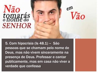5. Com hipocrisia (Is 48.1) – São
pessoas que se chamam pelo nome de
Deus, mas não vivem sinceramente na
presença de Deus. Professar e cantar
publicamente, mas em casa não viver a
verdade que confessa.
 
