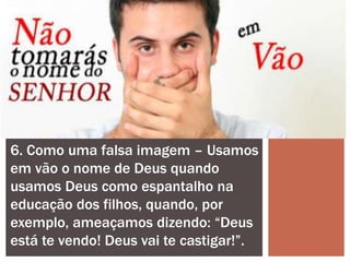 6. Como uma falsa imagem – Usamos
em vão o nome de Deus quando
usamos Deus como espantalho na
educação dos filhos, quando, por
exemplo, ameaçamos dizendo: “Deus
está te vendo! Deus vai te castigar!”.
 