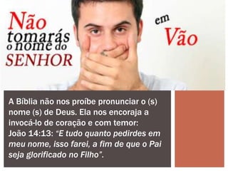 A Bíblia não nos proíbe pronunciar o (s)
nome (s) de Deus. Ela nos encoraja a
invocá-lo de coração e com temor:
João 14:13: “E tudo quanto pedirdes em
meu nome, isso farei, a fim de que o Pai
seja glorificado no Filho”.
 